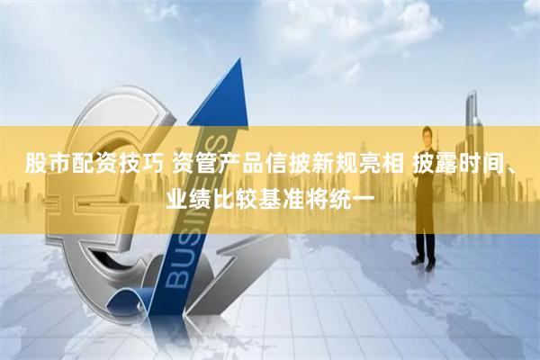 股市配资技巧 资管产品信披新规亮相 披露时间、业绩比较基准将统一