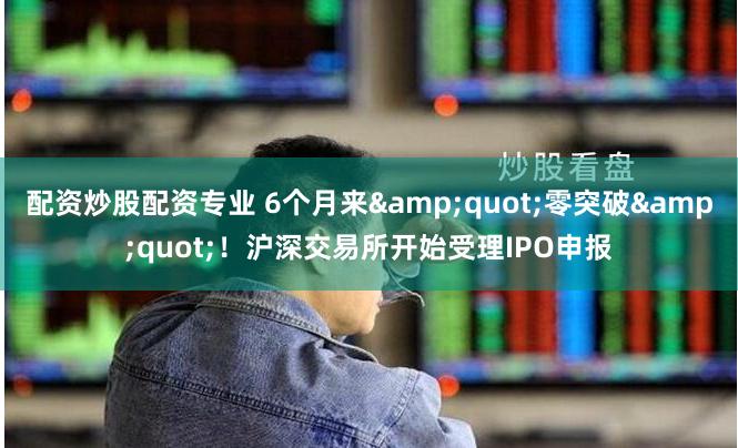 配资炒股配资专业 6个月来&quot;零突破&quot;！沪深交易所开始受理IPO申报