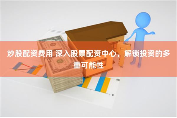 炒股配资费用 深入股票配资中心，解锁投资的多重可能性