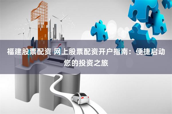 福建股票配资 网上股票配资开户指南：便捷启动您的投资之旅