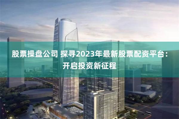股票操盘公司 探寻2023年最新股票配资平台：开启投资新征程