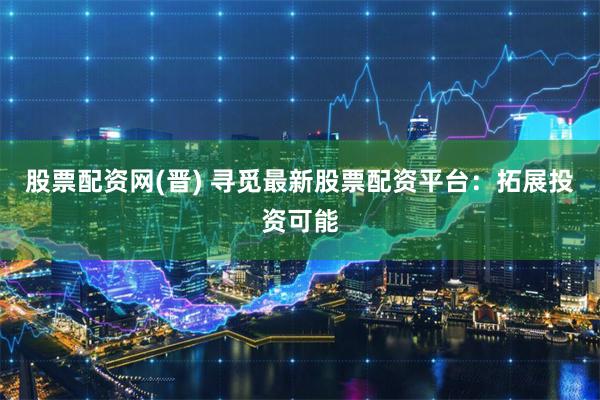 股票配资网(晋) 寻觅最新股票配资平台：拓展投资可能