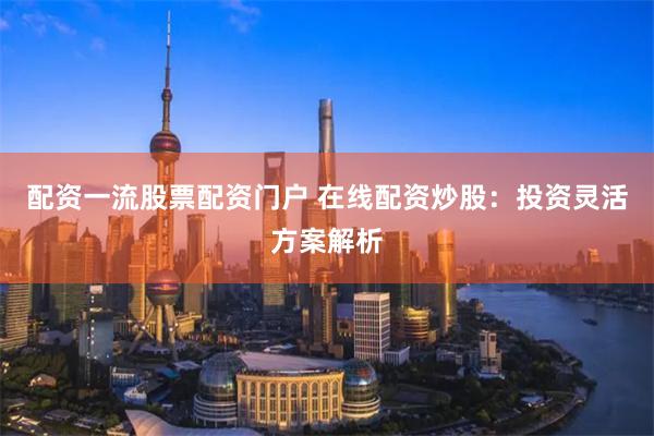 配资一流股票配资门户 在线配资炒股：投资灵活方案解析