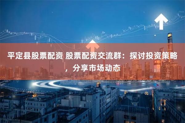 平定县股票配资 股票配资交流群：探讨投资策略，分享市场动态