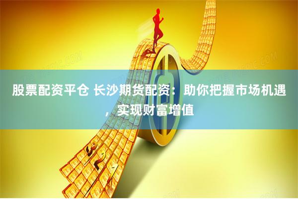 股票配资平仓 长沙期货配资：助你把握市场机遇，实现财富增值