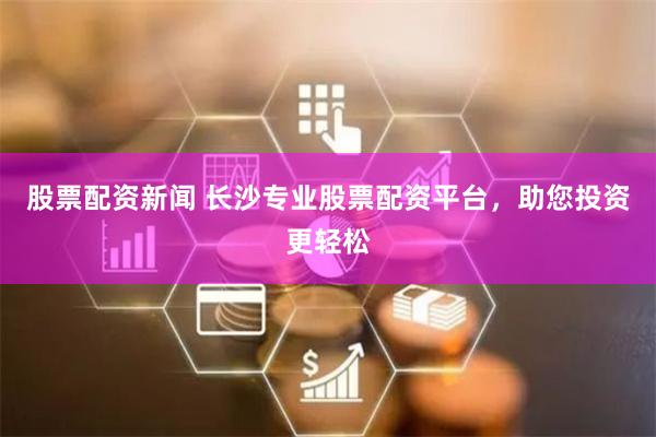 股票配资新闻 长沙专业股票配资平台，助您投资更轻松
