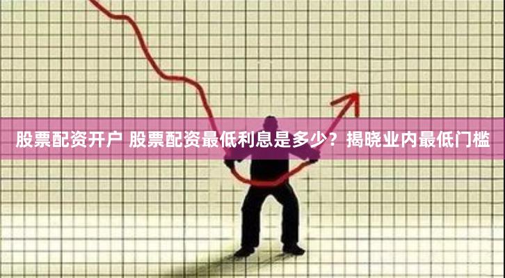 股票配资开户 股票配资最低利息是多少？揭晓业内最低门槛