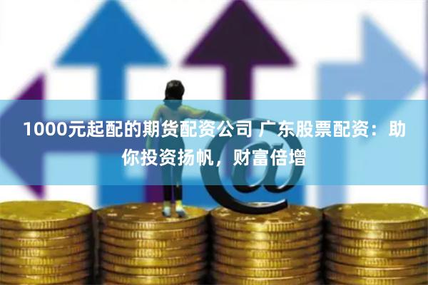 1000元起配的期货配资公司 广东股票配资：助你投资扬帆，财富倍增