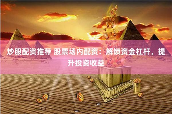炒股配资推荐 股票场内配资：解锁资金杠杆，提升投资收益