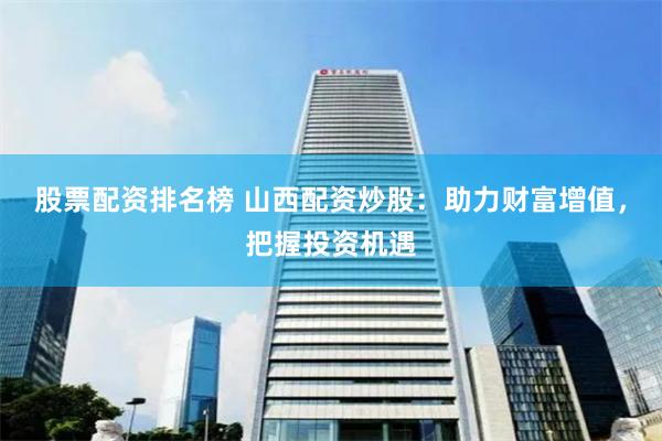 股票配资排名榜 山西配资炒股：助力财富增值，把握投资机遇