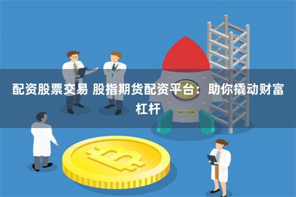 配资股票交易 股指期货配资平台：助你撬动财富杠杆