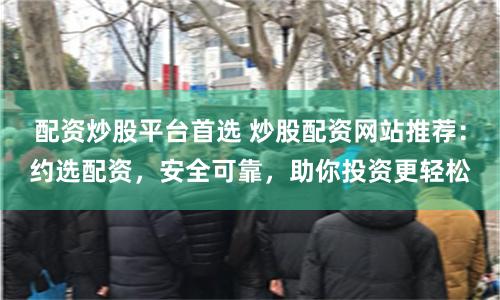 配资炒股平台首选 炒股配资网站推荐：约选配资，安全可靠，助你投资更轻松