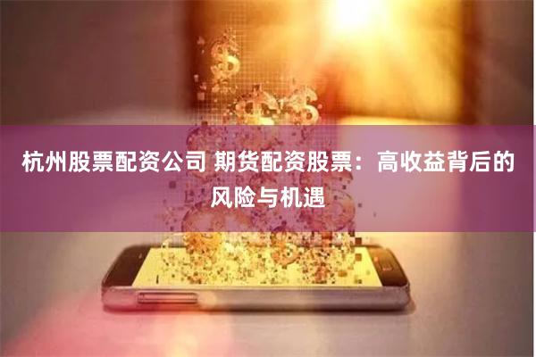 杭州股票配资公司 期货配资股票：高收益背后的风险与机遇