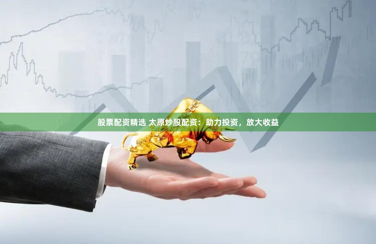 股票配资精选 太原炒股配资：助力投资，放大收益