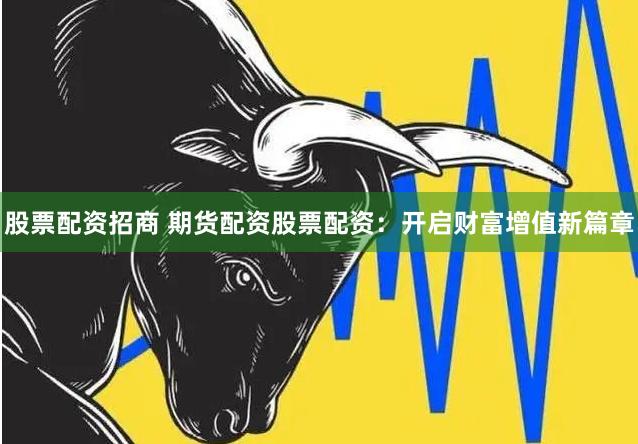 股票配资招商 期货配资股票配资：开启财富增值新篇章
