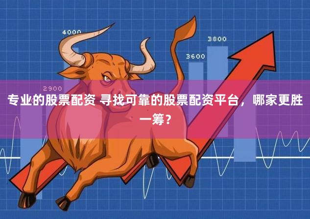 专业的股票配资 寻找可靠的股票配资平台，哪家更胜一筹？