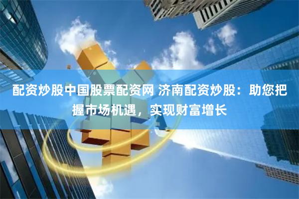 配资炒股中国股票配资网 济南配资炒股：助您把握市场机遇，实现财富增长