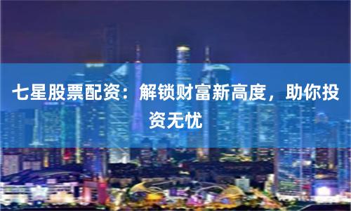 七星股票配资：解锁财富新高度，助你投资无忧