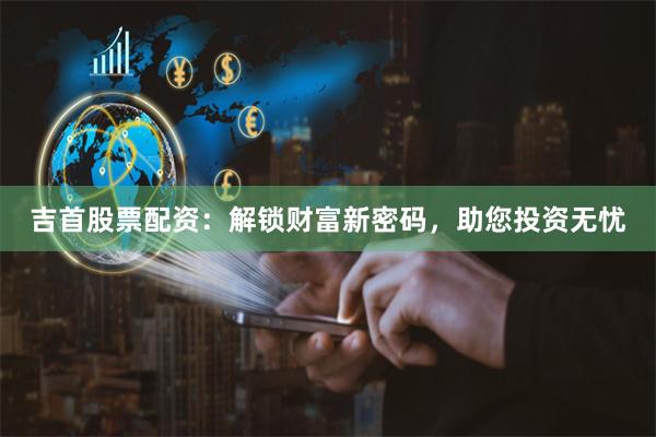 吉首股票配资：解锁财富新密码，助您投资无忧