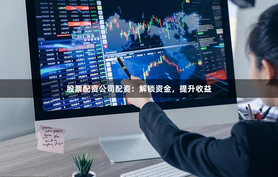 股票配资公司配资：解锁资金，提升收益
