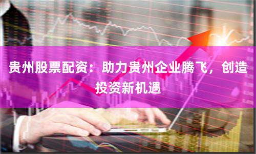 贵州股票配资：助力贵州企业腾飞，创造投资新机遇