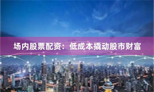 场内股票配资：低成本撬动股市财富