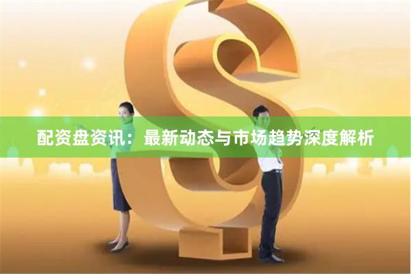 配资盘资讯：最新动态与市场趋势深度解析