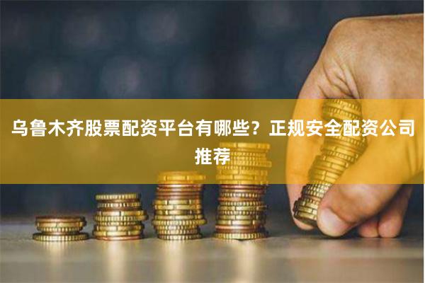 乌鲁木齐股票配资平台有哪些？正规安全配资公司推荐