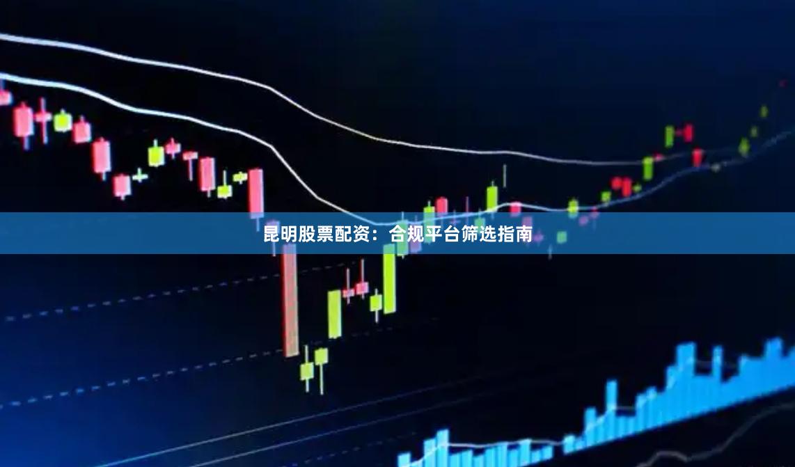 昆明股票配资：合规平台筛选指南