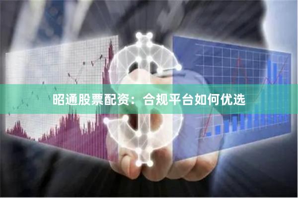 昭通股票配资：合规平台如何优选